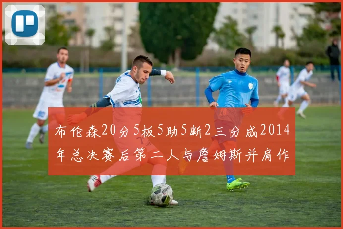 布伦森20分5板5助5断2三分成2014年总决赛后第二人与詹姆斯并肩作战