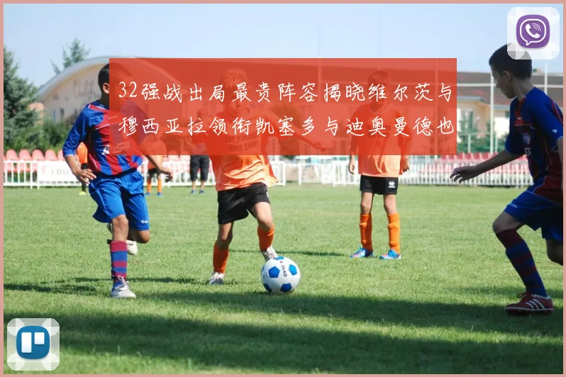 32强战出局最贵阵容揭晓维尔茨与穆西亚拉领衔凯塞多与迪奥曼德也在其中