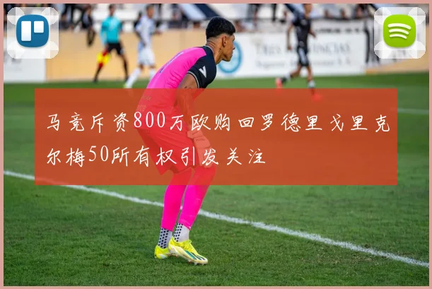 马竞斥资800万欧购回罗德里戈里克尔梅50所有权引发关注