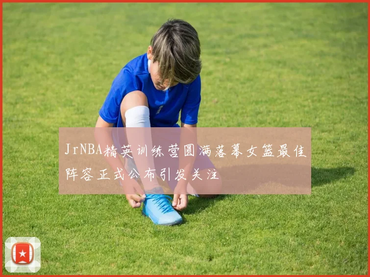 JrNBA精英训练营圆满落幕女篮最佳阵容正式公布引发关注