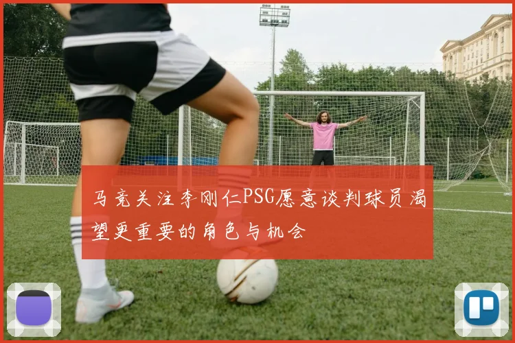 马竞关注李刚仁PSG愿意谈判球员渴望更重要的角色与机会