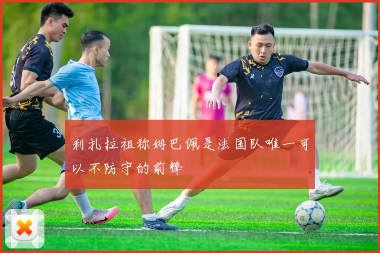 利扎拉祖称姆巴佩是法国队唯一可以不防守的前锋