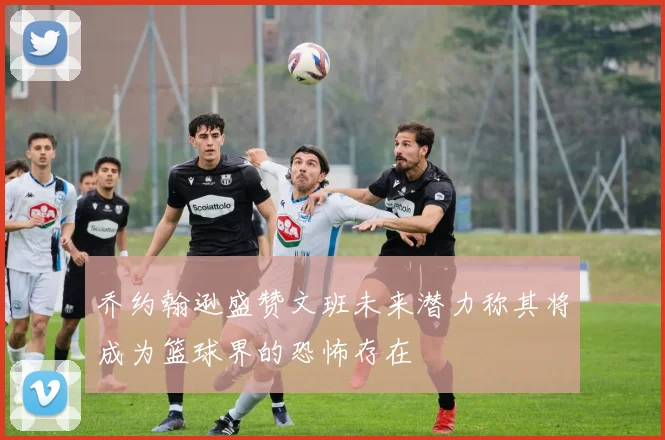 乔约翰逊盛赞文班未来潜力称其将成为篮球界的恐怖存在
