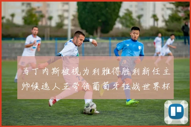 马丁内斯被视为利雅得胜利新任主帅候选人正带领葡萄牙征战世界杯