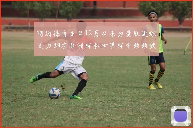 阿玛德自去年12月以来为曼联进球乏力却在非洲杯和世界杯中频频破门