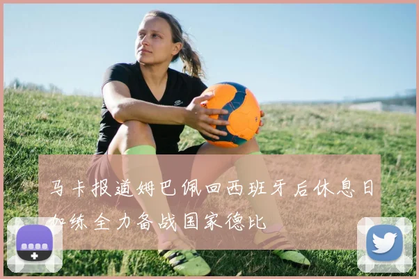 马卡报道姆巴佩回西班牙后休息日加练全力备战国家德比