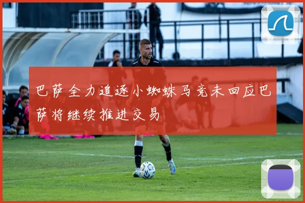 巴萨全力追逐小蜘蛛马竞未回应巴萨将继续推进交易