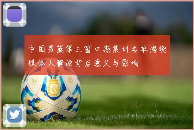 中国男篮第三窗口期集训名单揭晓媒体人解读背后意义与影响