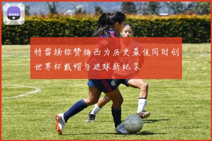 特雷杨称赞梅西为历史最佳同时创世界杯戴帽与进球新纪录