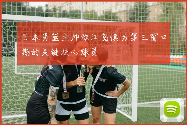 日本男篮主帅称江岛慎为第三窗口期的关键核心球员