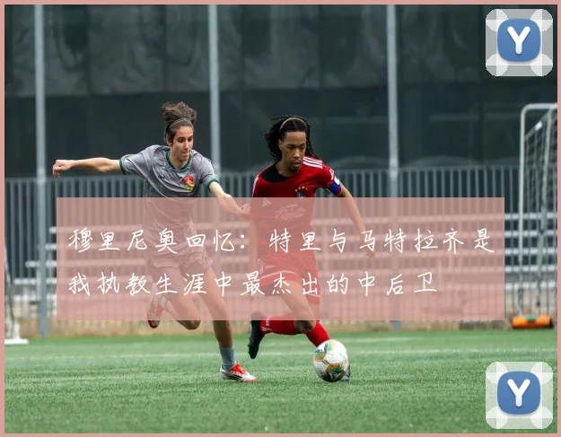 穆里尼奥回忆：特里与马特拉齐是我执教生涯中最杰出的中后卫