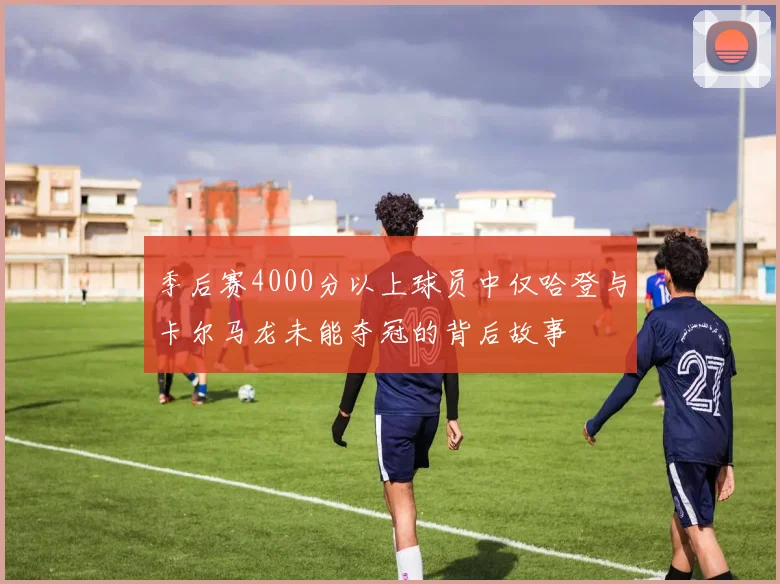 季后赛4000分以上球员中仅哈登与卡尔马龙未能夺冠的背后故事