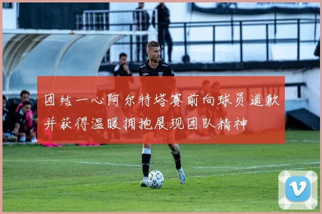 团结一心阿尔特塔赛前向球员道歉并获得温暖拥抱展现团队精神