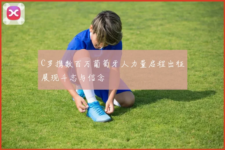 C罗携数百万葡萄牙人力量启程出征展现斗志与信念