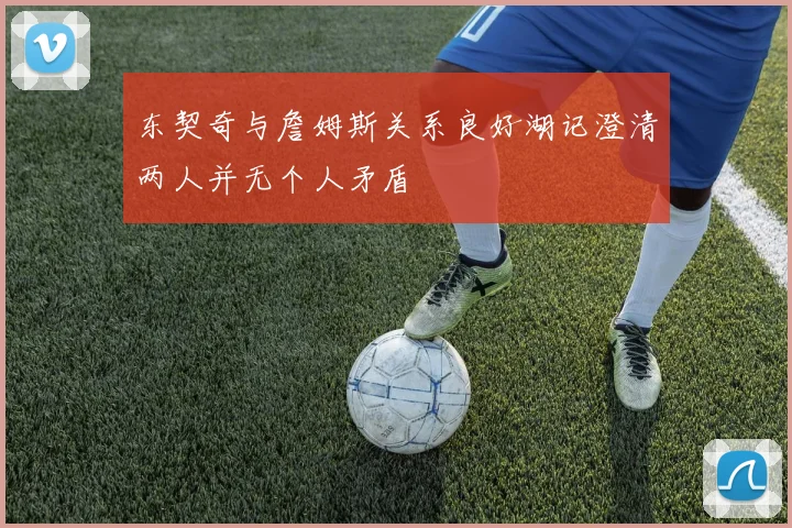 东契奇与詹姆斯关系良好湖记澄清两人并无个人矛盾
