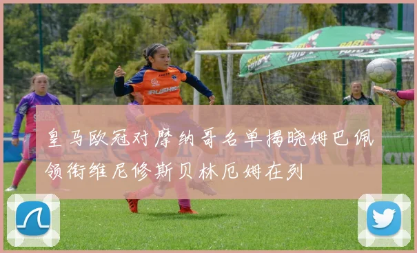 皇马欧冠对摩纳哥名单揭晓姆巴佩领衔维尼修斯贝林厄姆在列