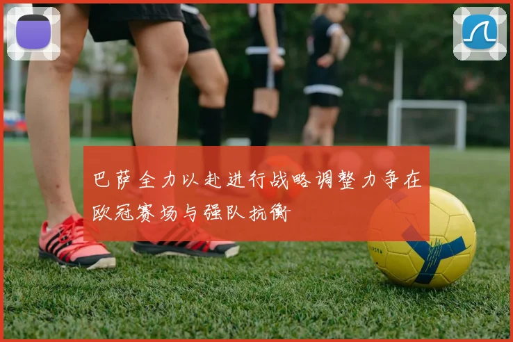 巴萨全力以赴进行战略调整力争在欧冠赛场与强队抗衡